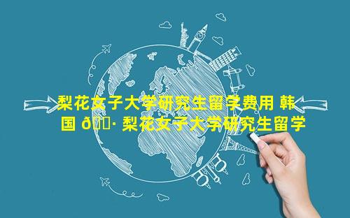 梨花女子大学研究生留学费用 韩国 🌷 梨花女子大学研究生留学费 🐛 用要多少